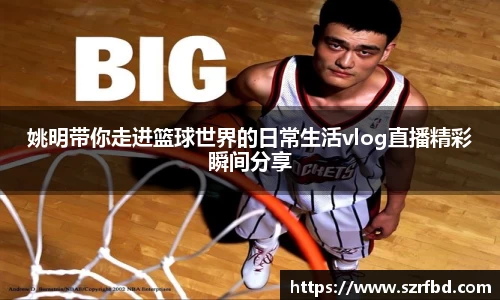 姚明带你走进篮球世界的日常生活vlog直播精彩瞬间分享